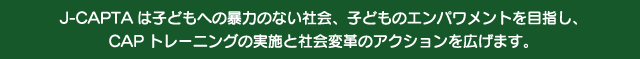 J-CAPTA�͎q�ǂ��ւ̖\�͂̂Ȃ��Љ�A�q�ǂ��̃G���p�������g��ڎw���ACAP�g���[�j���O�̎��{�ƎЉ�ϊv�̃A�N�V�������L���܂�